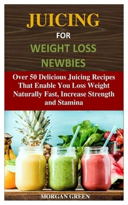 Juicing for Weight Loss Newbies: Over 50 Delicious Juicing Recipes That Enable You Loss Weight Naturally Fast, Increase Strength and Stamina by Green, Morgan