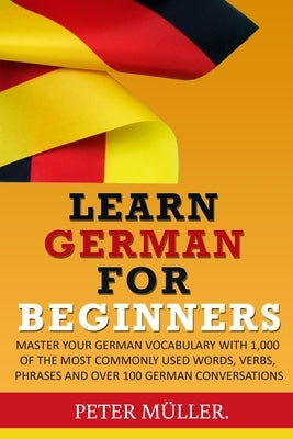 Learn German for Beginners: Master Your Vocabulary with 1,000 of the Most Commonly Used Words, Verbs, Phrases and Over 100 Conversations by Muller, Peter