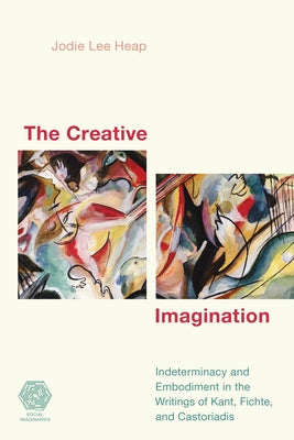 The Creative Imagination: Indeterminacy and Embodiment in the Writings of Kant, Fichte, and Castoriadis by Heap, Jodie Lee