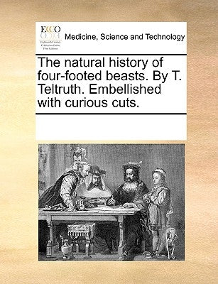 The Natural History of Four-Footed Beasts. by T. Teltruth. Embellished with Curious Cuts. by Multiple Contributors