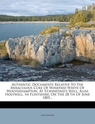 Authentic Documents Relative to the Miraculous Cure of Winefrid White of Wolverhampton, at St.Winefrid's Well, Alias Holywell, in Flintshire, on the 2 by Milner, John