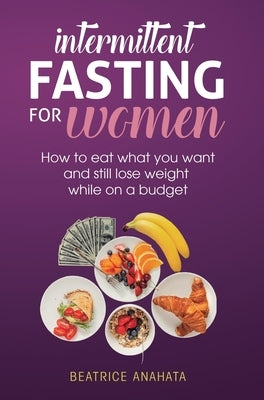 Intermittent Fasting for Women: How to eat what you want and still lose weight while on a budget by Anahata, Beatrice