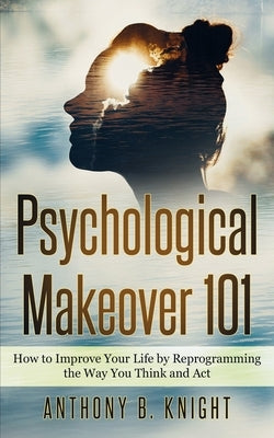 Psychological Makeover 101: How to Improve Your Life by Reprogramming the Way You Think and Act by Knight, Anthony B.