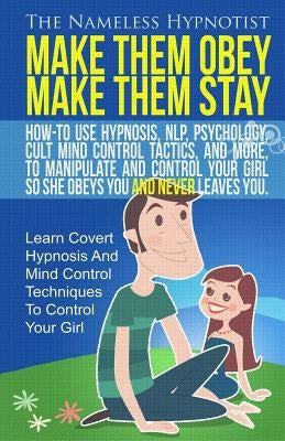 Make Them Obey Make Them Stay: How-To Use Hypnosis, NLP, Psychology, Cult Mind Control Tactics, And More, To Manipulate And Control Your Girl So She by Hypnotist, The Nameless