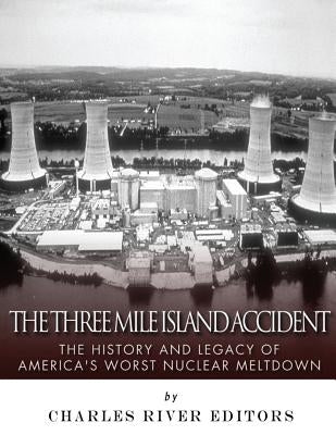 The Three Mile Island Accident: The History and Legacy of America's Worst Nuclear Meltdown by Charles River Editors