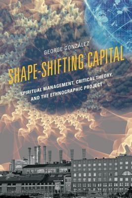 Shape-Shifting Capital: Spiritual Management, Critical Theory, and the Ethnographic Project by González, George