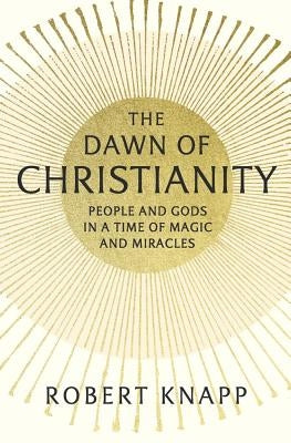 The Dawn of Christianity: People and Gods in a Time of Magic and Miracles by Knapp, Robert