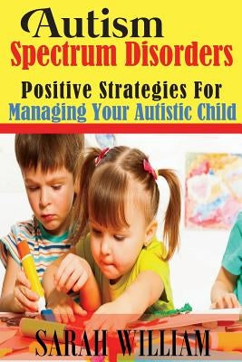 Autism Spectrum Disorders: Positive Strategies for Managing Your Autistic Child by William, Sarah