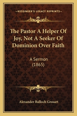 The Pastor A Helper Of Joy, Not A Seeker Of Dominion Over Faith: A Sermon (1865) by Grosart, Alexander Balloch
