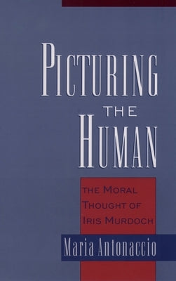 Picturing the Human: The Moral Thought of Iris Murdoch by Antonaccio, Maria
