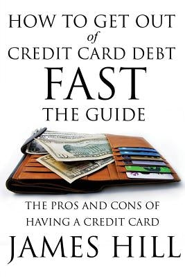 How to Get Out of Credit Card Debt Fast - The Guide: The Pros and Cons of Having a Credit Card by Hill, James