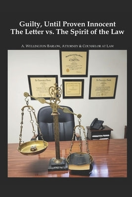 Guilty, Until Proven Innocent: The Letter vs.The Spirit of The Law by Barlow, Attorney &. Counselor at Law A.