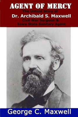 Agent of Mercy: The Untold Story of Dr. Archibald S. Maxwell Civil War Surgeon & Iowa State Sanitary Agent by Maxwell, George C.