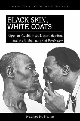 Black Skin, White Coats: Nigerian Psychiatrists, Decolonization, and the Globalization of Psychiatry by Heaton, Matthew M.