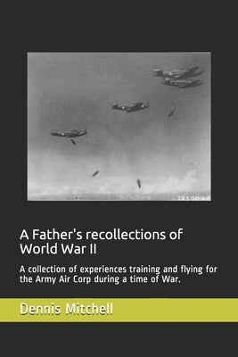 A Father's recollections of World War II: A collection of experiences training and flying for the Army Air Corp during a time of War. by Mitchell, Dennis
