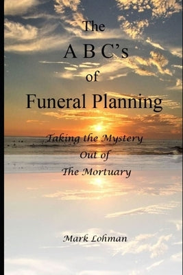 The A B C's of Funeral Planning: Taking the Mystery Out of the Mortuary by Lohman, Mark