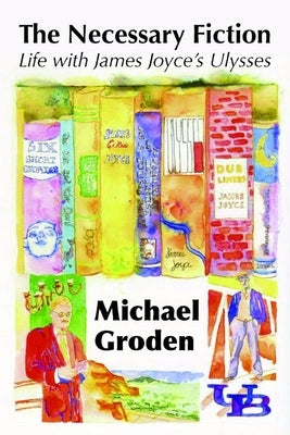 The Necessary Fiction: Life With James Joyce's Ulysses by Groden, Michael