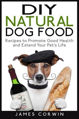 DIY Natural Dog Food: Recipes to Promote Good Health and Extend Your Pet's Life by Corwin, James