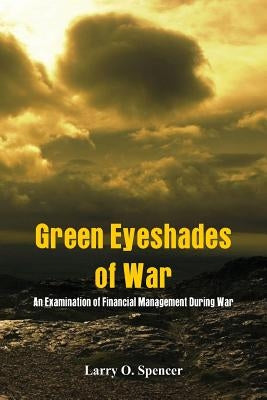 Green Eyeshades of War: An Examination of Financial Management During War by Spencer, Larry O.