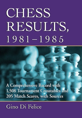 Chess Results, 1981-1985: A Comprehensive Record with 1,508 Tournament Crosstables and 205 Match Scores, with Sources by Di Felice, Gino