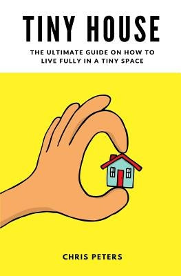 Tiny House: The Ultimate Guide On How To Live Fully In A Tiny Space + 30 Practical Small House Living Hacks by Peters, Chris