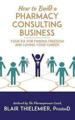 How to Build a Pharmacy Consulting Business: Your Rx for Finding Freedom and Lo by Thielemier Pharmd, Blair