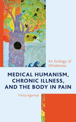 Medical Humanism, Chronic Illness, and the Body in Pain: An Ecology of Wholeness by Agarwal, Vinita