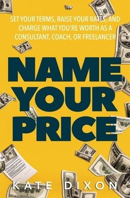 Name Your Price: Set Your Terms, Raise Your Rates, and Charge What You're Worth as a Consultant, Coach, or Freelancer by Dixon, Kate