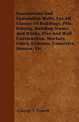 Foundations and Foundation Walls, for All Classes of Buildings, Pile Driving, Building Stones and Bricks, Pier and Wall Construction, Mortars, Limes, by Powell, George T.
