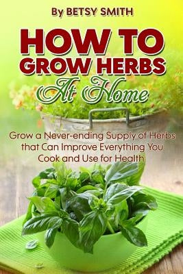 How to Grow Herbs At Home: Grow a Never-ending Supply of Herbs that Can Improve Everything You Cook and Use for Health by Smith, Betsy