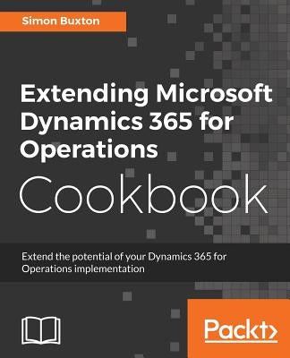Extending Microsoft Dynamics 365 for Operations Cookbook: Create and extend real-world solutions using Dynamics 365 Operations by Buxton, Simon