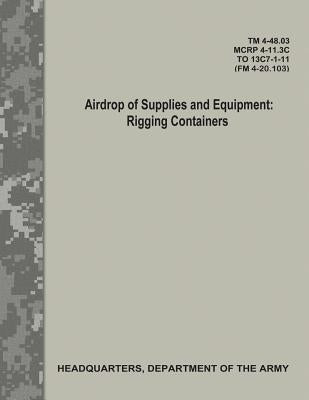 Airdrop of Supplies and Equipment: Rigging Containers (TM 4-48.03/MCRP 4-11.3C/ TO 13C7-1-11/ FM 4-20.103) by Army, Department Of the