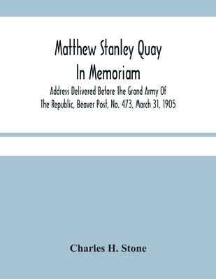 Matthew Stanley Quay: In Memoriam: Address Delivered Before The Grand Army Of The Republic, Beaver Post, No. 473, March 31, 1905 by H. Stone, Charles