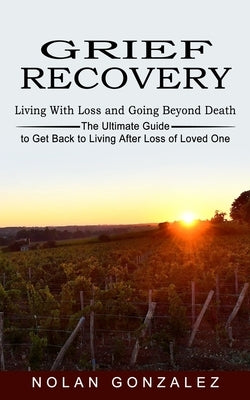 Grief Recovery: Living With Loss and Going Beyond Death (The Ultimate Guide to Get Back to Living After Loss of Loved One) by Gonzalez, Nolan