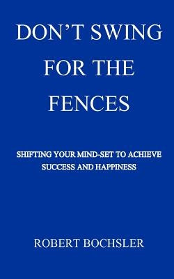 Don't Swing For The Fences: Shifting Your Mindset to Achieve Success And Happiness by Bochsler, Robert