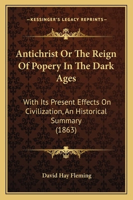 Antichrist or the Reign of Popery in the Dark Ages: With Its Present Effects on Civilization, an Historical Summary (1863) by Fleming, David Hay