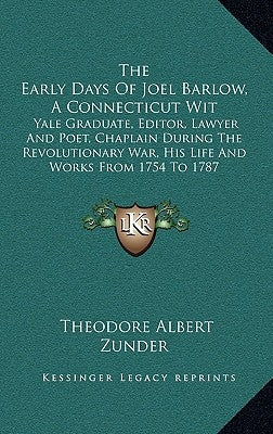 The Early Days of Joel Barlow, a Connecticut Wit: Yale Graduate, Editor, Lawyer and Poet, Chaplain During the Revolutionary War, His Life and Works Fr by Zunder, Theodore Albert