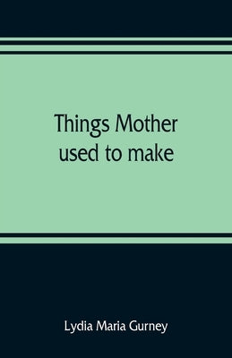 Things mother used to make: a collection of old time recipes, some nearly one hundred years old and never published before by Maria Gurney, Lydia