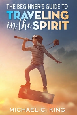 The Beginner's Guide To Traveling in the Spirit by King, Michael C.