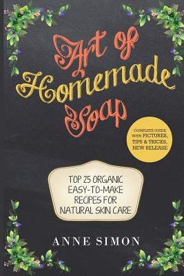 Art of Homemade Soap: Top 25 Organic Easy-to-Make Recipes For Natural Skin Care by Simon, Anne