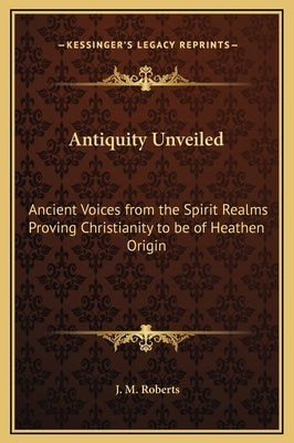 Antiquity Unveiled: Ancient Voices from the Spirit Realms Proving Christianity to Be of Heathen Origin by Roberts, J. M.