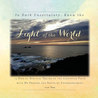 In Dark Uncertainty, Know the Light of the World: 13 Days of Biblical Truths of the Christian Faith with My Prayers and Notes of Encouragement for You by Tague, Rebekah