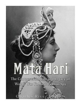 Mata Hari: The Controversial Life and Legacy of World War I's Most Famous Spy by Charles River Editors