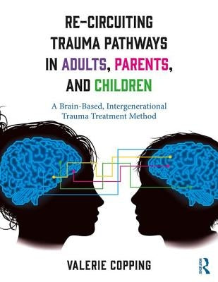 Re-Circuiting Trauma Pathways in Adults, Parents, and Children: A Brain-Based, Intergenerational Trauma Treatment Method by Copping, Valerie