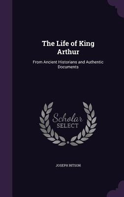 The Life of King Arthur: From Ancient Historians and Authentic Documents by Ritson, Joseph