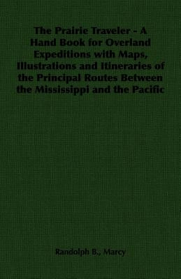 The Prairie Traveler - A Hand Book for Overland Expeditions with Maps, Illustrations and Itineraries of the Principal Routes Between the Mississippi a by Marcy, Randolph B.