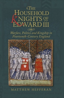 The Household Knights of Edward III: Warfare, Politics and Kingship in Fourteenth-Century England by Hefferan, Matthew