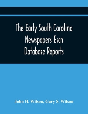 The Early South Carolina Newspapers Escn Database Reports: A Quick Reference Guide To Local News And Advertisements Found In The Early South Carolina by H. Wilson, John