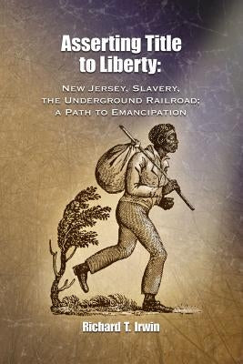 Asserting Title to Liberty: New Jersey, Slavery, and The Underground Railroad; a Path to Emancipation by Irwin, Richard T.