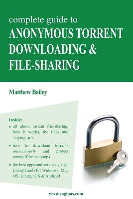 Complete Guide to Anonymous Torrent Downloading and File-Sharing: A Practical, Step-By-Step Guide on How to Protect Your Internet Privacy and Anonymit by Bailey, Matthew